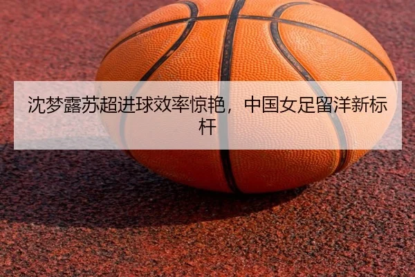 沈梦露苏超进球效率惊艳，中国女足留洋新标杆