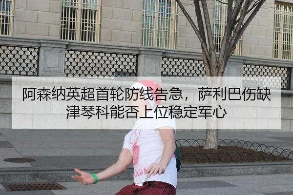 阿森纳英超首轮防线告急，萨利巴伤缺津琴科能否上位稳定军心
